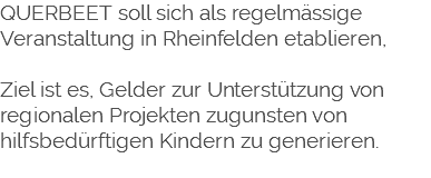 QUERBEET soll sich als regelmässige Veranstaltung in Rheinfelden etablieren, Ziel ist es, Gelder zur Unterstützung von regionalen Projekten zugunsten von hilfsbedürftigen Kindern zu generieren. 